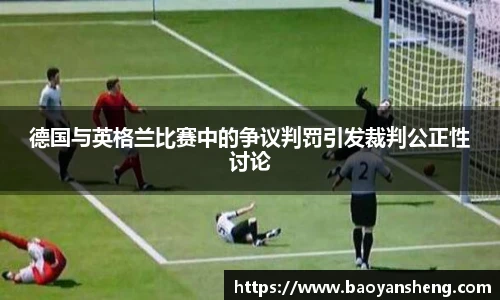 德国与英格兰比赛中的争议判罚引发裁判公正性讨论